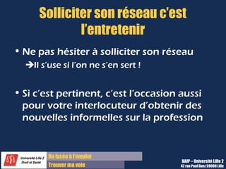 Du lycée à l’emploi
Trouver ma voie
Solliciter son réseau c’est
l’entretenir
• Ne pas hésiter à solliciter son réseau
Il s’use si l’on ne s’en sert !
• Si c’est pertinent, c’est l’occasion aussi
pour votre interlocuteur d’obtenir des
nouvelles informelles sur la profession
BAIP – Université Lille 2
42 rue Paul Duez 59000 Lille
 