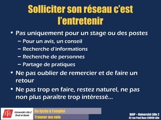 Du lycée à l’emploi
Trouver ma voie
Solliciter son réseau c’est
l’entretenir
• Pas uniquement pour un stage ou des postes
– Pour un avis, un conseil
– Recherche d’informations
– Recherche de personnes
– Partage de pratiques
• Ne pas oublier de remercier et de faire un
retour
• Ne pas trop en faire, restez naturel, ne pas
non plus paraître trop intéressé…
BAIP – Université Lille 2
42 rue Paul Duez 59000 Lille
 