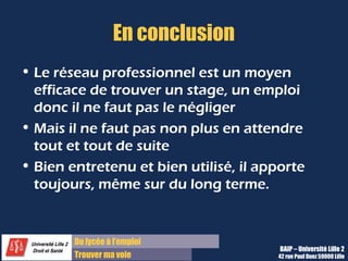 Du lycée à l’emploi
Trouver ma voie
En conclusion
• Le réseau professionnel est un moyen
efficace de trouver un stage, un emploi
donc il ne faut pas le négliger
• Mais il ne faut pas non plus en attendre
tout et tout de suite
• Bien entretenu et bien utilisé, il apporte
toujours, même sur du long terme.
BAIP – Université Lille 2
42 rue Paul Duez 59000 Lille
 