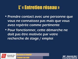 Du lycée à l’emploi
Trouver ma voie
L’ « Entretien réseau »
• Prendre contact avec une personne que
vous ne connaissez pas mais que vous
avez repérée comme pertinente
• Pour fonctionner, cette démarche ne
doit pas être motivée par votre
recherche de stage / emploi
BAIP – Université Lille 2
42 rue Paul Duez 59000 Lille
 