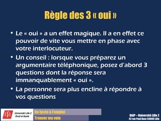 Du lycée à l’emploi
Trouver ma voie
Règle des 3 « oui »
• Le « oui » a un effet magique. Il a en effet ce
pouvoir de vite vous mettre en phase avec
votre interlocuteur.
• Un conseil : lorsque vous préparez un
argumentaire téléphonique, posez d’abord 3
questions dont la réponse sera
immanquablement « oui ».
• La personne sera plus encline à répondre à
vos questions
BAIP – Université Lille 2
42 rue Paul Duez 59000 Lille
 