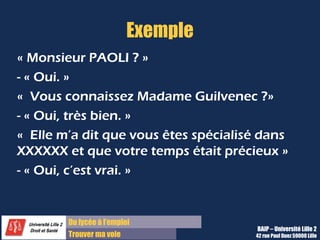 Du lycée à l’emploi
Trouver ma voie
Exemple
« Monsieur PAOLI ? »
- « Oui. »
«  Vous connaissez Madame Guilvenec ?»
- « Oui, très bien. »
«  Elle m’a dit que vous êtes spécialisé dans
XXXXXX et que votre temps était précieux »
- « Oui, c’est vrai. »
BAIP – Université Lille 2
42 rue Paul Duez 59000 Lille
 
