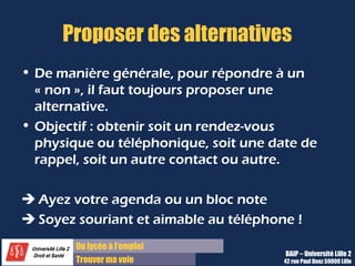 Du lycée à l’emploi
Trouver ma voie
Proposer des alternatives
• De manière générale, pour répondre à un
« non », il faut toujours proposer une
alternative.
• Objectif : obtenir soit un rendez-vous
physique ou téléphonique, soit une date de
rappel, soit un autre contact ou autre.
 Ayez votre agenda ou un bloc note
 Soyez souriant et aimable au téléphone !
BAIP – Université Lille 2
42 rue Paul Duez 59000 Lille
 