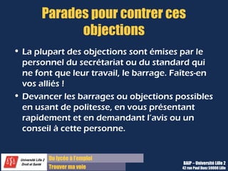 Du lycée à l’emploi
Trouver ma voie
Parades pour contrer ces
objections
• La plupart des objections sont émises par le
personnel du secrétariat ou du standard qui
ne font que leur travail, le barrage. Faîtes-en
vos alliés !
• Devancer les barrages ou objections possibles
en usant de politesse, en vous présentant
rapidement et en demandant l’avis ou un
conseil à cette personne.
BAIP – Université Lille 2
42 rue Paul Duez 59000 Lille
 