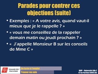 Du lycée à l’emploi
Trouver ma voie
Parades pour contrer ces
objections (suite)
• Exemples : « A votre avis, quand vaut-il
mieux que je le rappelle ? »
• « vous me conseillez de la rappeler
demain matin ou jeudi prochain ? »
• «  J’appelle Monsieur B sur les conseils
de Mme C »
BAIP – Université Lille 2
42 rue Paul Duez 59000 Lille
 