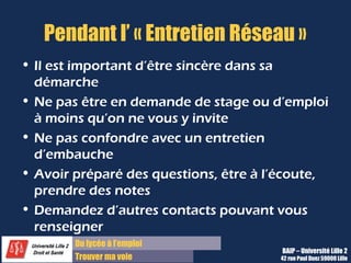 Du lycée à l’emploi
Trouver ma voie
Pendant l’ « Entretien Réseau »
• Il est important d’être sincère dans sa
démarche
• Ne pas être en demande de stage ou d’emploi
à moins qu’on ne vous y invite
• Ne pas confondre avec un entretien
d’embauche
• Avoir préparé des questions, être à l’écoute,
prendre des notes
• Demandez d’autres contacts pouvant vous
renseigner
BAIP – Université Lille 2
42 rue Paul Duez 59000 Lille
 