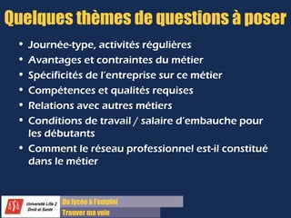 Du lycée à l’emploi
Trouver ma voie
Quelques thèmes de questions à poser
• Journée-type, activités régulières
• Avantages et contraintes du métier
• Spécificités de l’entreprise sur ce métier
• Compétences et qualités requises
• Relations avec autres métiers
• Conditions de travail / salaire d’embauche pour
les débutants
• Comment le réseau professionnel est-il constitué
dans le métier
 