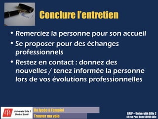 Du lycée à l’emploi
Trouver ma voie
Conclure l’entretien
• Remerciez la personne pour son accueil
• Se proposer pour des échanges
professionnels
• Restez en contact : donnez des
nouvelles / tenez informée la personne
lors de vos évolutions professionnelles
BAIP – Université Lille 2
42 rue Paul Duez 59000 Lille
 