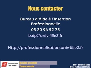 Du lycée à l’emploi
Trouver ma voie
Nous contacter
Bureau d’Aide à l’Insertion
Professionnelle
03 20 96 52 73
baip@univ-lille2.fr
Http://professionnalisation.univ-lille2.fr
BAIP – Université Lille 2
42 rue Paul Duez 59000 Lille
 