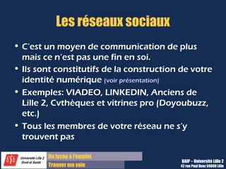 Du lycée à l’emploi
Trouver ma voie
Les réseaux sociaux
• C’est un moyen de communication de plus
mais ce n’est pas une fin en soi.
• Ils sont constitutifs de la construction de votre
identité numérique (voir présentation)
• Exemples: VIADEO, LINKEDIN, Anciens de
Lille 2, Cvthèques et vitrines pro (Doyoubuzz,
etc.)
• Tous les membres de votre réseau ne s’y
trouvent pas
BAIP – Université Lille 2
42 rue Paul Duez 59000 Lille
 