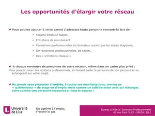 Du diplôme à l’emploi,
Franchir le pas
Bureau d’Aide à l’Insertion Professionnelle
42 rue Paul DUEZ -59000 LILLE
Les opportunités d’élargir votre réseau
Vous pouvez ajouter à votre carnet d’adresses toute personne rencontrée lors de :
 Forums Emplois/ Stages
 Entretiens de recrutement
 Formations professionnelles (le formateur autant que les autres stagiaires)
 De rencontres professionnelles, de salons,
 Des « entretiens réseaux »
A chaque rencontre de personnes de votre secteur, même dans un cadre plus privé :
Vous pouvez nouer des contacts professionnels, en faisant parler la personne de son parcours et en
échangeant sur votre projet.
Ne jamais vous présenter d’emblée, à toutes ces manifestations, comme un
« quémandeur » de stage ou d’emploi mais comme un collaborateur avec qui échanger,
voire comme une personne ressource si vous le pouvez !
 