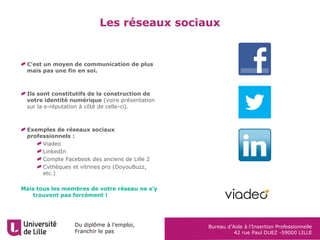 Du diplôme à l’emploi,
Franchir le pas
Bureau d’Aide à l’Insertion Professionnelle
42 rue Paul DUEZ -59000 LILLE
C’est un moyen de communication de plus
mais pas une fin en soi.
Ils sont constitutifs de la construction de
votre identité numérique (voire présentation
sur la e-réputation à côté de celle-ci).
Exemples de réseaux sociaux
professionnels :
Viadeo
LinkedIn
Compte Facebook des anciens de Lille 2
Cvthèques et vitrines pro (DoyouBuzz,
etc.)
Mais tous les membres de votre réseau ne s’y
trouvent pas forcément !
Les réseaux sociaux
 