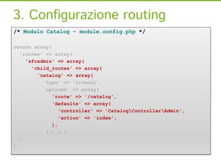 3. Configurazione routing
/* Modulo Catalog – module.config.php */

return array(
   'router' => array(
      'zfcadmin' => array(
        'child_routes' => array(
          'catalog' => array(
            'type' => 'Literal',
            'options' => array(
               'route' => '/catalog',
               'defaults' => array(
                  'controller' => 'CatalogControllerAdmin',
                  'action' => 'index',
               ),
             ),),),),
   ),
);
 