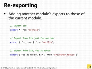 © 2015 Eyal Vardi. All rights reserved. Tel: 054-5-767-300, Email: evardi@gmail.com
// Export lib
export * from 'src/lib';
// Export from lib just foo and bar
export { foo, bar } from 'src/lib';
// Export from lib, foo as myFoo
export { foo as myFoo, bar } from 'src/other_module';
 