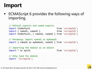 © 2015 Eyal Vardi. All rights reserved. Tel: 054-5-767-300, Email: evardi@gmail.com
// Default exports and named exports
import theDefault from 'src/mylib';
import { named1, named2 } from 'src/mylib';
import theDefault, { named1, named2 } from 'src/mylib';
// Renaming: import named1 as myNamed1
import { named1 as myNamed1, named2 } from 'src/mylib';
// Importing the module as an object
import * as mylib from 'src/mylib';
// Only load the module
import 'src/mylib';
 