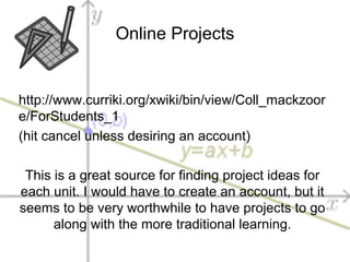 Online Projects
http://www.curriki.org/xwiki/bin/view/Coll_mackzoor
e/ForStudents_1
(hit cancel unless desiring an account)
This is a great source for finding project ideas for
each unit. I would have to create an account, but it
seems to be very worthwhile to have projects to go
along with the more traditional learning.
 