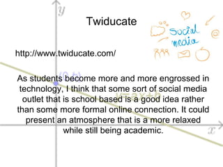 Twiducate
http://www.twiducate.com/
As students become more and more engrossed in
technology, I think that some sort of social media
outlet that is school based is a good idea rather
than some more formal online connection. It could
present an atmosphere that is a more relaxed
while still being academic.
 