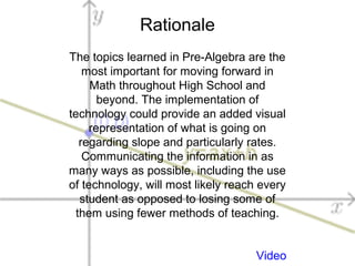 Rationale
The topics learned in Pre-Algebra are the
most important for moving forward in
Math throughout High School and
beyond. The implementation of
technology could provide an added visual
representation of what is going on
regarding slope and particularly rates.
Communicating the information in as
many ways as possible, including the use
of technology, will most likely reach every
student as opposed to losing some of
them using fewer methods of teaching.
Video
 