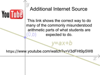 Additional Internet Source
https://www.youtube.com/watch?v=V3dFHt9p5W8
This link shows the correct way to do
many of the commonly misunderstood
arithmetic parts of what students are
expected to do.
 