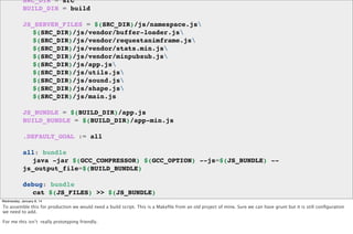 SRC_DIR = src
BUILD_DIR = build
JS_SERVER_FILES = $(SRC_DIR)/js/namespace.js
! $(SRC_DIR)/js/vendor/buffer-loader.js
! $(SRC_DIR)/js/vendor/requestanimframe.js
! $(SRC_DIR)/js/vendor/stats.min.js
! $(SRC_DIR)/js/vendor/minpubsub.js
! $(SRC_DIR)/js/app.js
! $(SRC_DIR)/js/utils.js
! $(SRC_DIR)/js/sound.js
! $(SRC_DIR)/js/shape.js
! $(SRC_DIR)/js/main.js
JS_BUNDLE = $(BUILD_DIR)/app.js
BUILD_BUNDLE = $(BUILD_DIR)/app-min.js
.DEFAULT_GOAL := all
all: bundle
! java -jar $(GCC_COMPRESSOR) $(GCC_OPTION) --js=$(JS_BUNDLE) -js_output_file=$(BUILD_BUNDLE)
debug: bundle
! cat $(JS_FILES) >> $(JS_BUNDLE)
Wednesday, January 8, 14

To assemble this for production we would need a build script. This is a Makeﬁle from an old project of mine. Sure we can have grunt but it is still conﬁguration
clean:
we need to add.

! rm -Rf $(BUILD_DIR)/*

For me this isn’t really prototyping friendly.

 