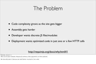 The Problem
•
•
•
•

Code complexity grows as the site gets bigger
Assembly gets harder
Developer wants discrete JS ﬁles/modules
Deployment wants optimized code in just one or a few HTTP calls

http://requirejs.org/docs/why.html#1
Wednesday, January 8, 14

Why do we want modules. Require.JS outlines a few arguments on there website.
We basically want it because we need better structure in our code.

 