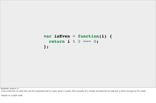 var isEven = function(i) {
return i % 2 === 0;
};

Wednesday, January 8, 14

I like small bits of code that can be separated and re-used. Here’s a quite simple re-usable bit of code but is short enough to ﬁt a slide.
Simple re-usable code

 