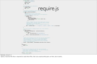 //Allow for anonymous modules
if (typeof name !== 'string') {
//Adjust args appropriately
callback = deps;
deps = name;
name = null;
}
//This module may not have dependencies
if (!isArray(deps)) {
callback = deps;
deps = null;
}

require.js

//If no name, and callback is a function, then figure out if it a
//CommonJS thing with dependencies.
if (!deps && isFunction(callback)) {
deps = [];
//Remove comments from the callback string,
//look for require calls, and pull them into the dependencies,
//but only if there are function args.
if (callback.length) {
callback
.toString()
.replace(commentRegExp, '')
.replace(cjsRequireRegExp, function (match, dep) {
deps.push(dep);
});

//May be a CommonJS thing even without require calls, but still
//could use exports, and module. Avoid doing exports and module
//work though if it just needs require.
//REQUIRES the function to expect the CommonJS variables in the
//order listed below.
deps = (callback.length === 1 ? ['require'] : ['require', 'exports', 'module']).concat(deps);
}
}
//If in IE 6-8 and hit an anonymous define() call, do the interactive
//work.
if (useInteractive) {
node = currentlyAddingScript || getInteractiveScript();
if (node) {
if (!name) {
name = node.getAttribute('data-requiremodule');
}
context = contexts[node.getAttribute('data-requirecontext')];
}
}
//Always save off evaluating the def call until the script onload handler.
//This allows multiple modules to be in a file without prematurely
//tracing dependencies, and allows for anonymous module support,
//where the module name is not known until the script onload event
//occurs. If no context, use the global queue, and get it processed
//in the onscript load callback.
(context ? context.defQueue : globalDefQueue).push([name, deps, callback]);
};
define.amd = {
jQuery: true
};

Wednesday, January 8, 14

/**
* Executes the text. Normally just uses eval, but can be modified
* to use a better, environment-specific call. Only used for transpiling
* loader plugins, not for plain JS modules.
* @param {String} text the text to execute/evaluate.
*/
req.exec = function (text) {
/*jslint evil: true */
return eval(text);
};

Quite a massive ﬁle that is required //Set load these ﬁles. Not sure exactly what goes on here, but it works.
to up with config info.
req(cfg);
}(this));

 