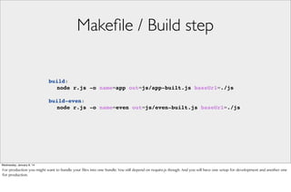 Makeﬁle / Build step

build:
! node r.js -o name=app out=js/app-built.js baseUrl=./js
build-even:
! node r.js -o name=even out=js/even-built.js baseUrl=./js

Wednesday, January 8, 14

For production you might want to bundle your files into one bundle. You still depend on require.js though. And you will have one setup for development and another one
for production.

 