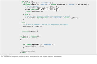var shim = {};
if (typeof(exports) === 'undefined') {
if(typeof define == 'function' && typeof define.amd == 'object' && define.amd) {
// we are in amd.
shim.exports = {};
define(function() {
return shim.exports;
});
} else {
// we are in a browser, define its namespaces in global
shim.exports = typeof(window) !== 'undefined' ? window : _global;
}
}
else {
// we are in commonjs, define its namespaces in exports
shim.exports = exports;
}

even-lib.js

(function(exports) {

var isEven = function(i) {
return i % 2 === 0;
};

if (typeof(exports) !== 'undefined') {
exports.isEven = isEven;
}
})(shim.exports);
})(this);

header.js

Wednesday, January 8, 14

This approach has been quite popular for library developers to be able to meet end users requirements.

 