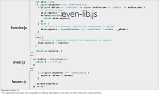 var shim = {};
if (typeof(exports) === 'undefined') {
if(typeof define == 'function' && typeof define.amd == 'object' && define.amd) {
// we are in amd.
shim.exports = {};
define(function() {
return shim.exports;
});
} else {
// we are in a browser, define its namespaces in global
shim.exports = typeof(window) !== 'undefined' ? window : _global;
}
}
else {
// we are in commonjs, define its namespaces in exports
shim.exports = exports;
}

even-lib.js

header.js

(function(exports) {

even.js

footer.js
header.js

var isEven = function(i) {
return i % 2 === 0;
};

if (typeof(exports) !== 'undefined') {
exports.isEven = isEven;
}
})(shim.exports);
})(this);

Wednesday, January 8, 14

This approach has been quite popular for library developers to be able to meet end users requirements.

 
