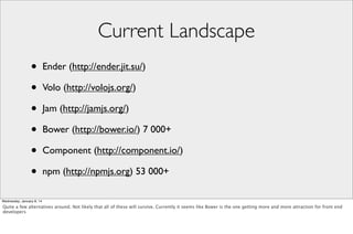 Current Landscape
•
•
•
•
•
•

Ender (http://ender.jit.su/)
Volo (http://volojs.org/)
Jam (http://jamjs.org/)
Bower (http://bower.io/) 7 000+
Component (http://component.io/)
npm (http://npmjs.org) 53 000+

Wednesday, January 8, 14

Quite a few alternatives around. Not likely that all of these will survive. Currently it seems like Bower is the one getting more and more attraction for front end
developers

 