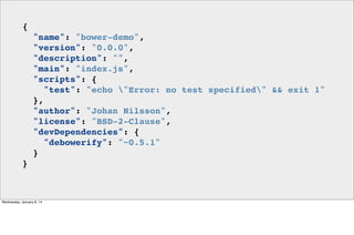 {
"name": "bower-demo",
"version": "0.0.0",
"description": "",
"main": "index.js",
"scripts": {
"test": "echo "Error: no test specified" && exit 1"
},
"author": "Johan Nilsson",
"license": "BSD-2-Clause",
"devDependencies": {
"debowerify": "~0.5.1"
}
}

Wednesday, January 8, 14

 