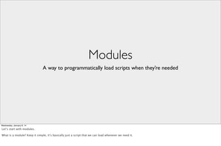 Modules
A way to programmatically load scripts when they’re needed

Wednesday, January 8, 14

Let’s start with modules.
What is a module? Keep it simple, it’s basically just a script that we can load whenever we need it.

 