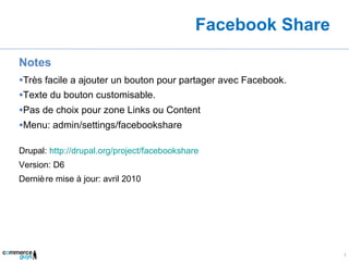 Facebook Share Notes Très facile a ajouter un bouton pour partager avec Facebook. Texte du bouton customisable. Pas de choix pour zone Links ou Content Menu: admin/settings/facebookshare Drupal:  http://drupal.org/project/facebookshare Version: D6 Dernière mise à jour: avril 2010 