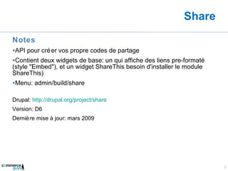 Share Notes API pour créer vos propre codes de partage Contient deux widgets de base: un qui affiche des liens pre-formaté (style "Embed"), et un widget ShareThis besoin d'installer le module ShareThis) Menu: admin/build/share Drupal:  http://drupal.org/project/share Version: D6 Dernière mise à jour: mars 2009 