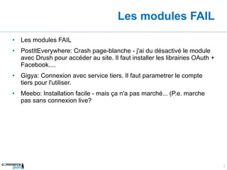 Les modules FAIL Les modules FAIL PostItEverywhere: Crash page-blanche - j'ai du désactivé le module avec Drush pour accéder au site. Il faut installer les librairies OAuth + Facebook.... Gigya: Connexion avec service tiers. Il faut parametrer le compte tiers pour l'utiliser. Meebo: Installation facile - mais ça n'a pas marché... (P.e. marche pas sans connexion live? 