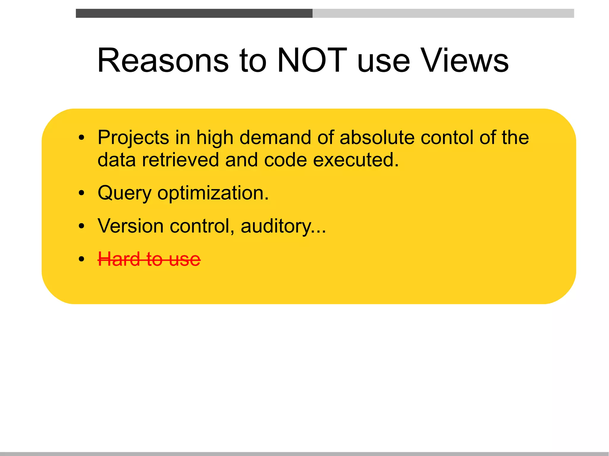 Reasons to NOT use Views

●   Projects in high demand of absolute contol of the
    data retrieved and code executed.
●   Query optimization.
●   Version control, auditory...
●   Hard to use
 