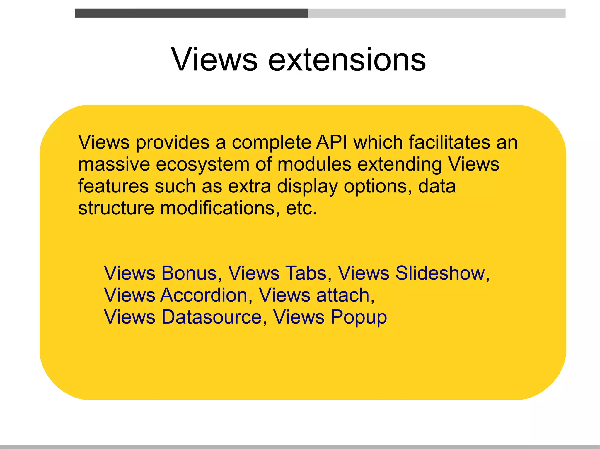 Views extensions

Views provides a complete API which facilitates an
massive ecosystem of modules extending Views
features such as extra display options, data
structure modifications, etc.


  Views Bonus, Views Tabs, Views Slideshow,
  Views Accordion, Views attach,
  Views Datasource, Views Popup
 