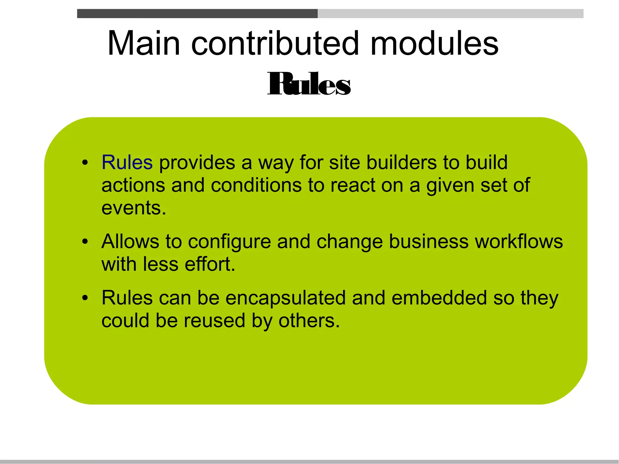 Main contributed modules
              Rules

●   Rules provides a way for site builders to build
    actions and conditions to react on a given set of
    events.
●   Allows to configure and change business workflows
    with less effort.
●   Rules can be encapsulated and embedded so they
    could be reused by others.
 