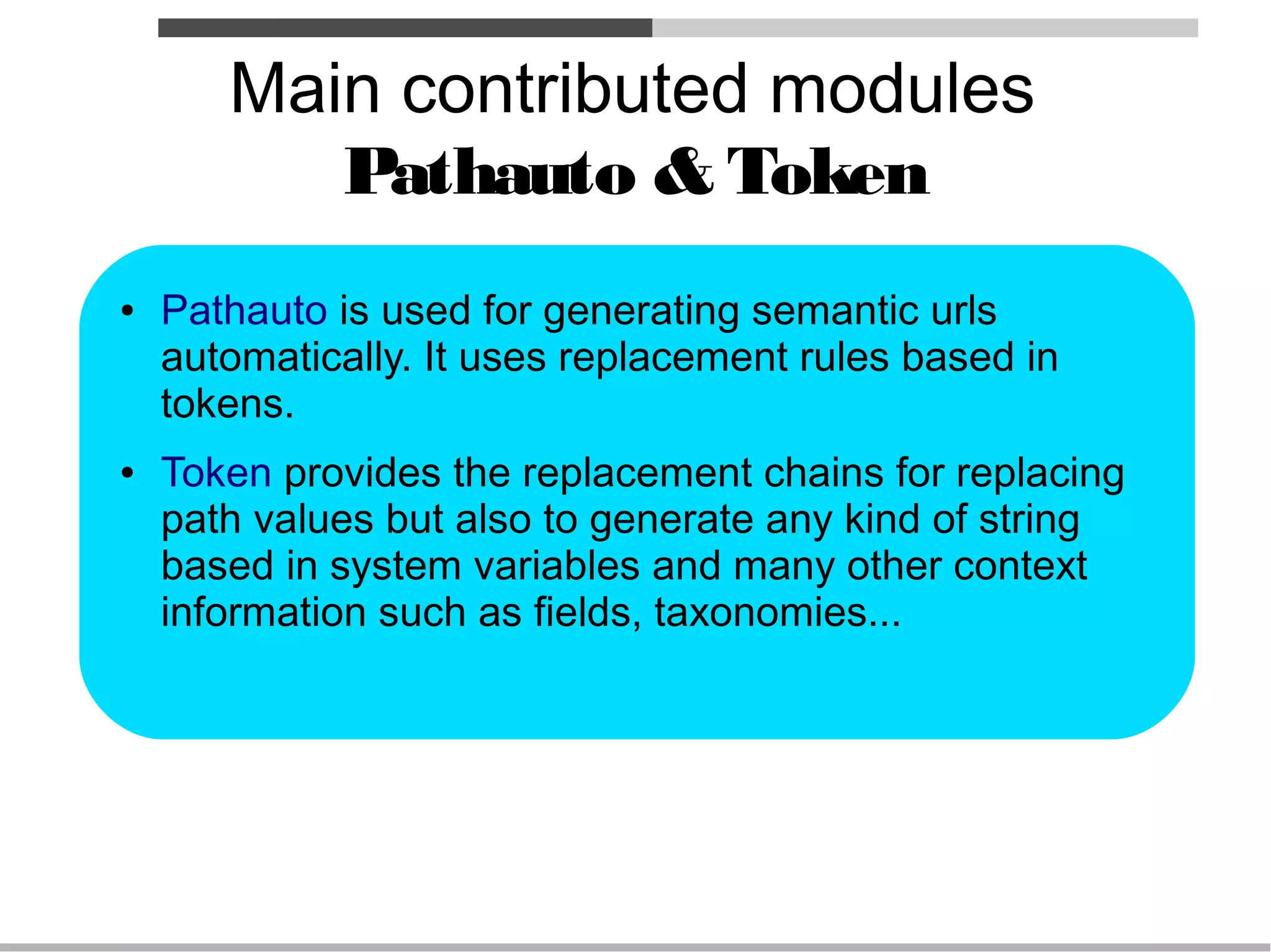 Main contributed modules
          Pathauto & Token
●   Pathauto is used for generating semantic urls
    automatically. It uses replacement rules based in
    tokens.
●   Token provides the replacement chains for replacing
    path values but also to generate any kind of string
    based in system variables and many other context
    information such as fields, taxonomies...
 