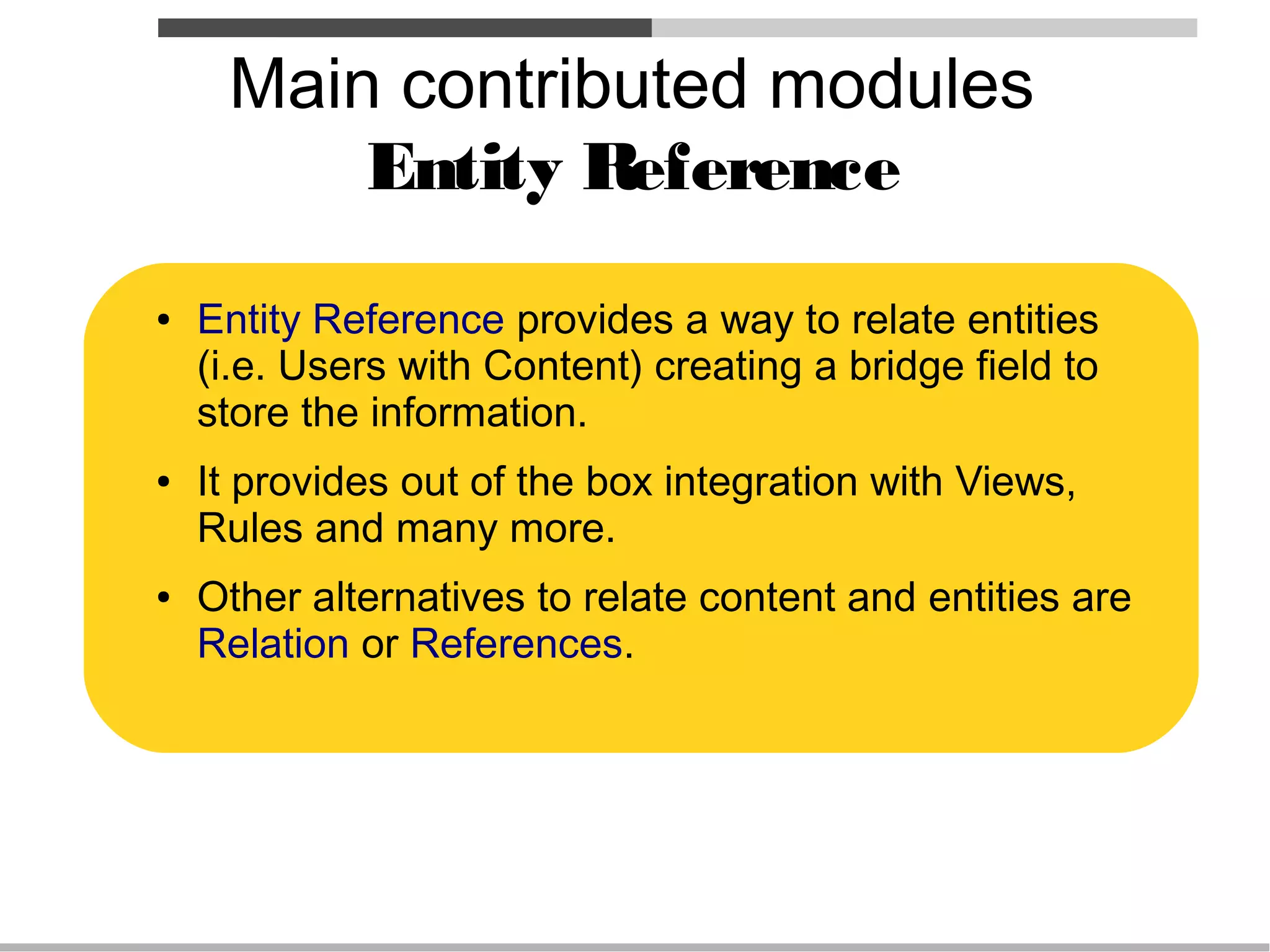 Main contributed modules
         Entity Reference
●   Entity Reference provides a way to relate entities
    (i.e. Users with Content) creating a bridge field to
    store the information.
●   It provides out of the box integration with Views,
    Rules and many more.
●   Other alternatives to relate content and entities are
    Relation or References.
 