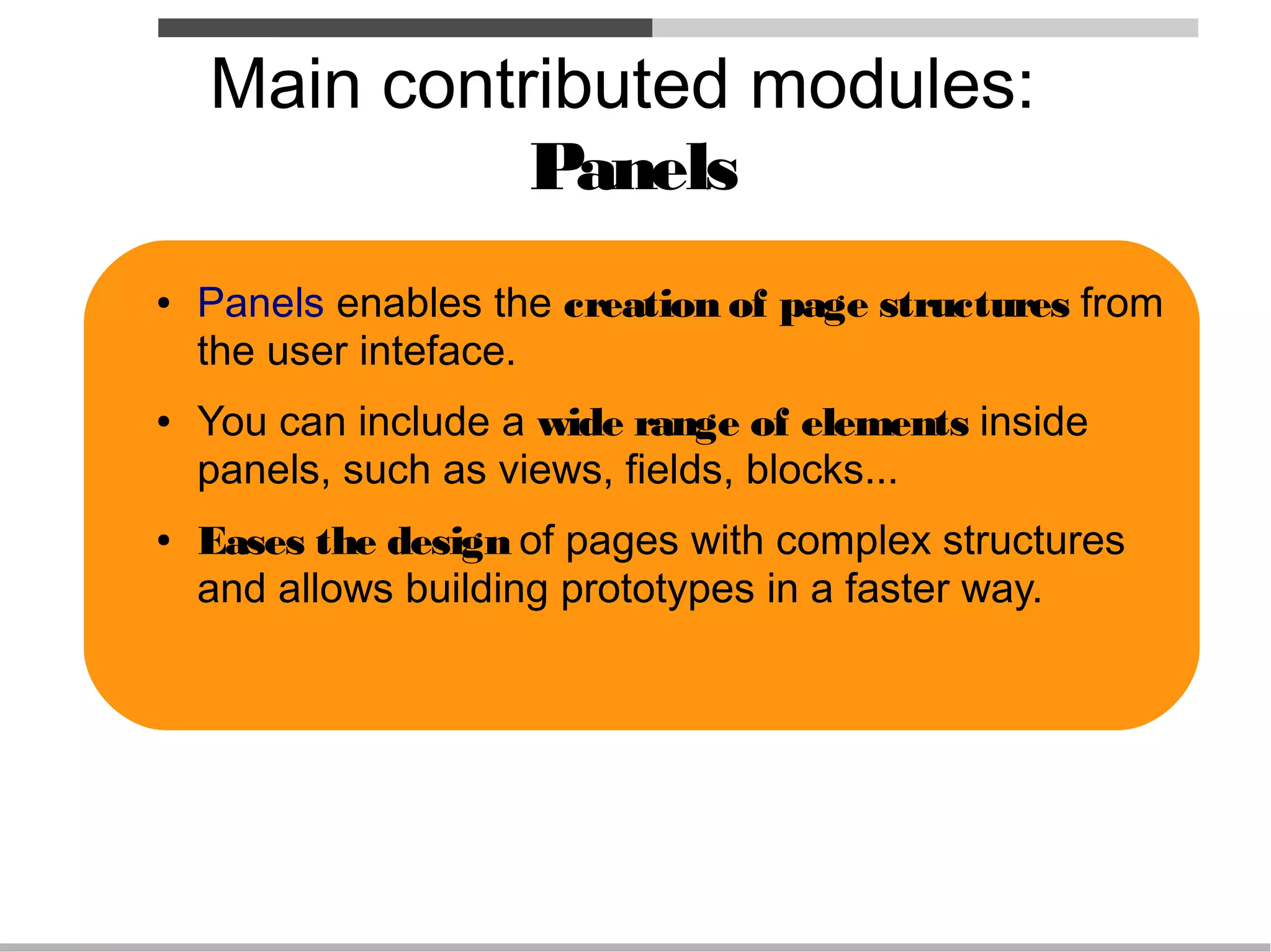 Main contributed modules:
              Panels
●   Panels enables the creation of page structures from
    the user inteface.
●   You can include a wide range of elements inside
    panels, such as views, fields, blocks...
●   Eases the design of pages with complex structures
    and allows building prototypes in a faster way.
 
