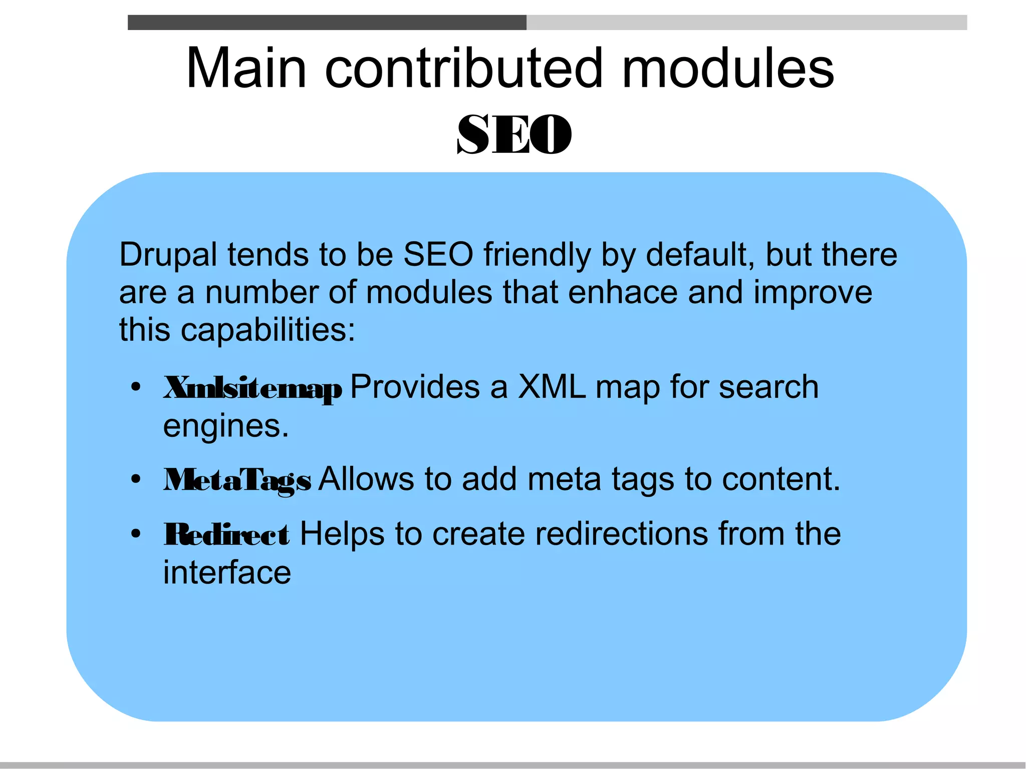 Main contributed modules
               SEO
Drupal tends to be SEO friendly by default, but there
are a number of modules that enhace and improve
this capabilities:
●   Xmlsitemap Provides a XML map for search
    engines.
●   MetaTags Allows to add meta tags to content.
●   Redirect Helps to create redirections from the
    interface
 