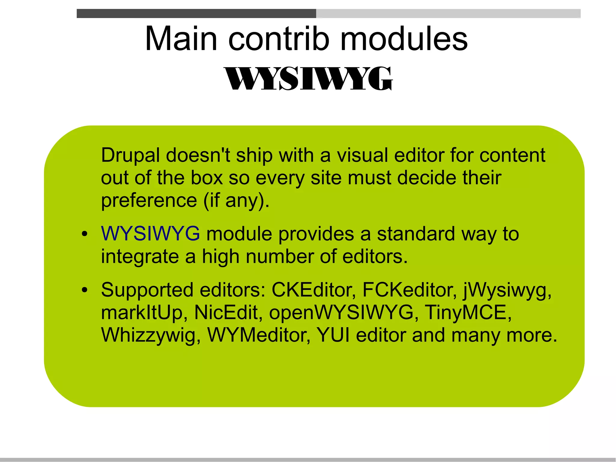 Main contrib modules
              W YSIW  YG

    Drupal doesn't ship with a visual editor for content
    out of the box so every site must decide their
    preference (if any).
●   WYSIWYG module provides a standard way to
    integrate a high number of editors.
●   Supported editors: CKEditor, FCKeditor, jWysiwyg,
    markItUp, NicEdit, openWYSIWYG, TinyMCE,
    Whizzywig, WYMeditor, YUI editor and many more.
 