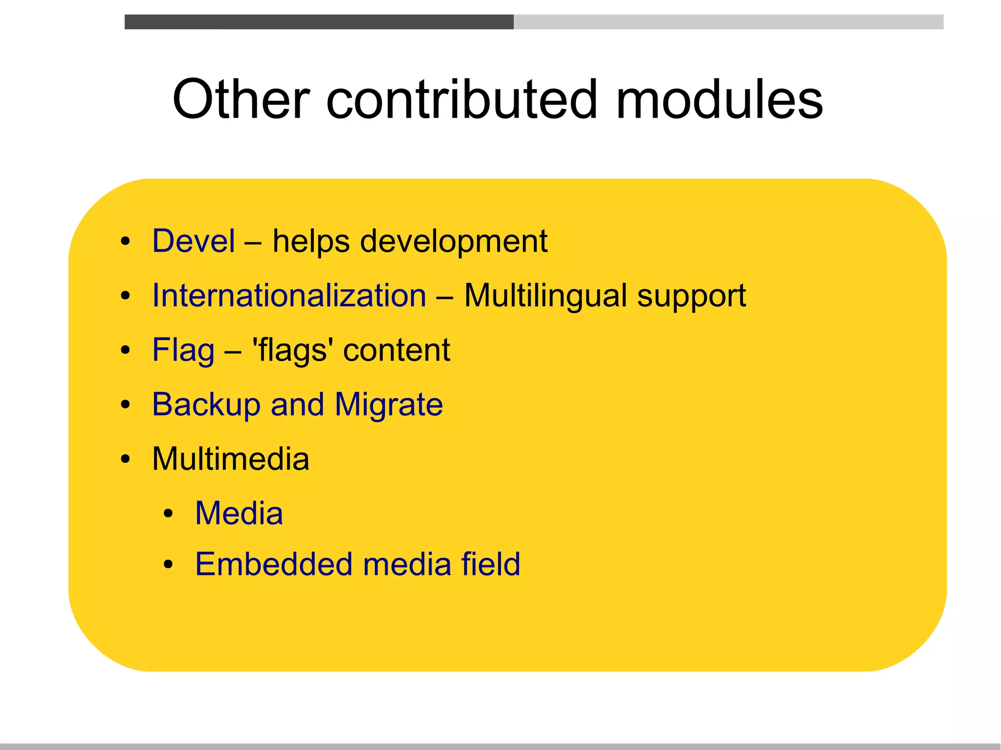 Other contributed modules

●   Devel – helps development
●   Internationalization – Multilingual support
●   Flag – 'flags' content
●   Backup and Migrate
●   Multimedia
    ●   Media
    ●   Embedded media field
 