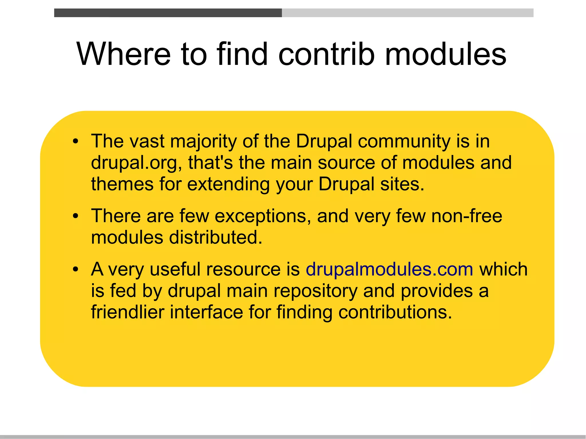 Where to find contrib modules

●   The vast majority of the Drupal community is in
    drupal.org, that's the main source of modules and
    themes for extending your Drupal sites.
●   There are few exceptions, and very few non-free
    modules distributed.
●   A very useful resource is drupalmodules.com which
    is fed by drupal main repository and provides a
    friendlier interface for finding contributions.
 