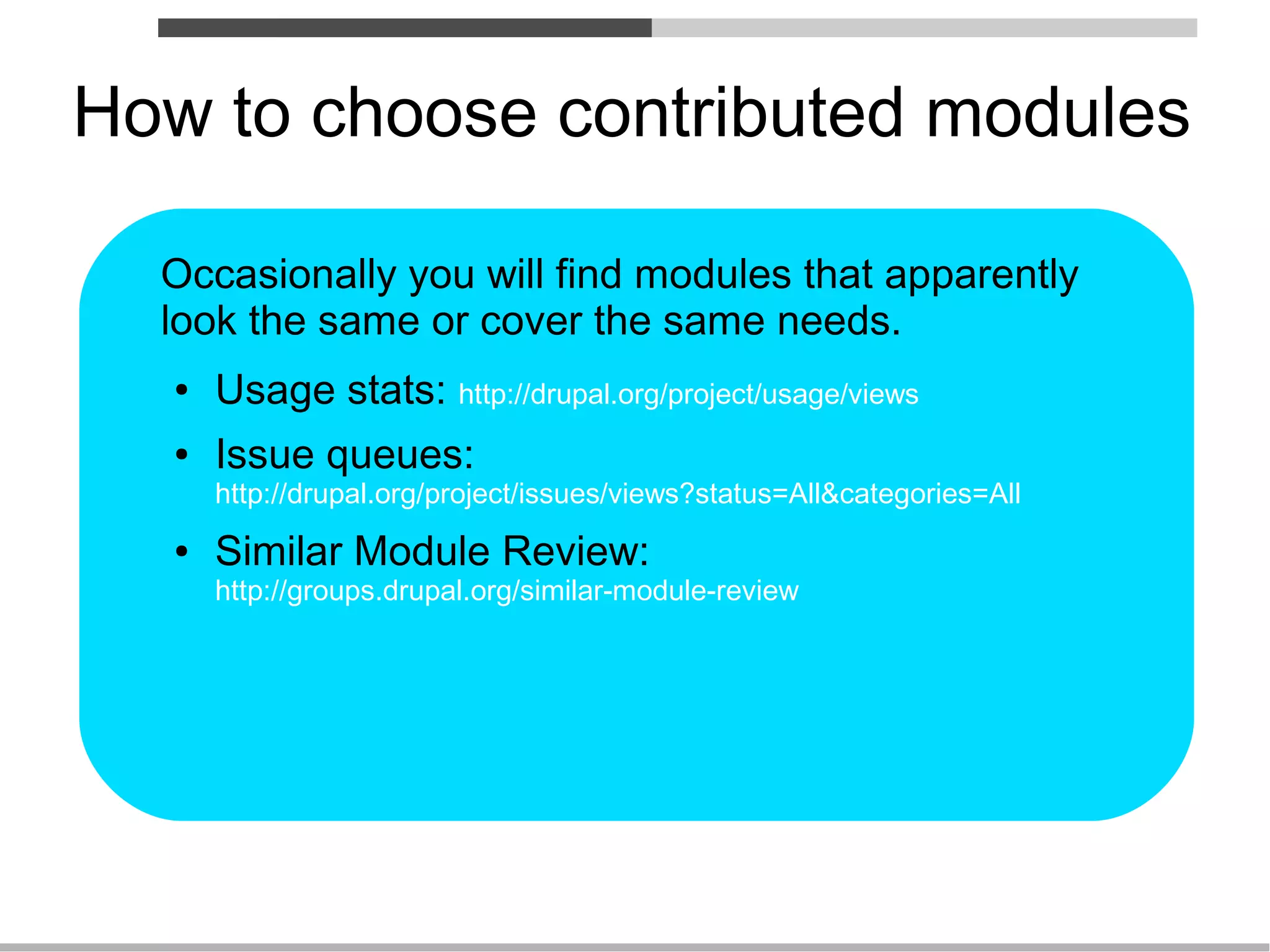 How to choose contributed modules

  Occasionally you will find modules that apparently
  look the same or cover the same needs.
   ●   Usage stats: http://drupal.org/project/usage/views
   ●   Issue queues:
       http://drupal.org/project/issues/views?status=All&categories=All
   ●   Similar Module Review:
       http://groups.drupal.org/similar-module-review
 