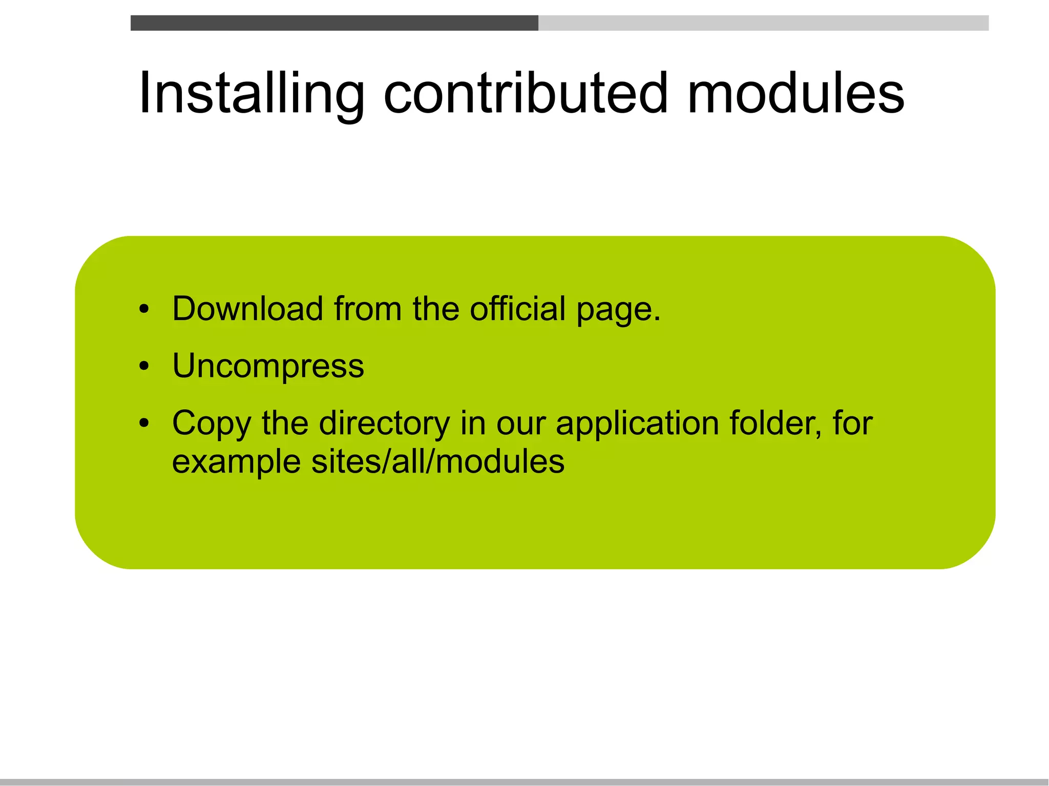 Installing contributed modules


●   Download from the official page.
●   Uncompress
●   Copy the directory in our application folder, for
    example sites/all/modules
 