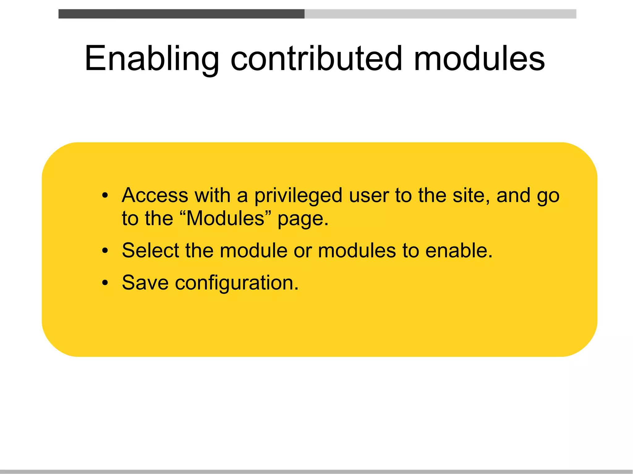 Enabling contributed modules


 ●   Access with a privileged user to the site, and go
     to the “Modules” page.
 ●   Select the module or modules to enable.
 ●   Save configuration.
 