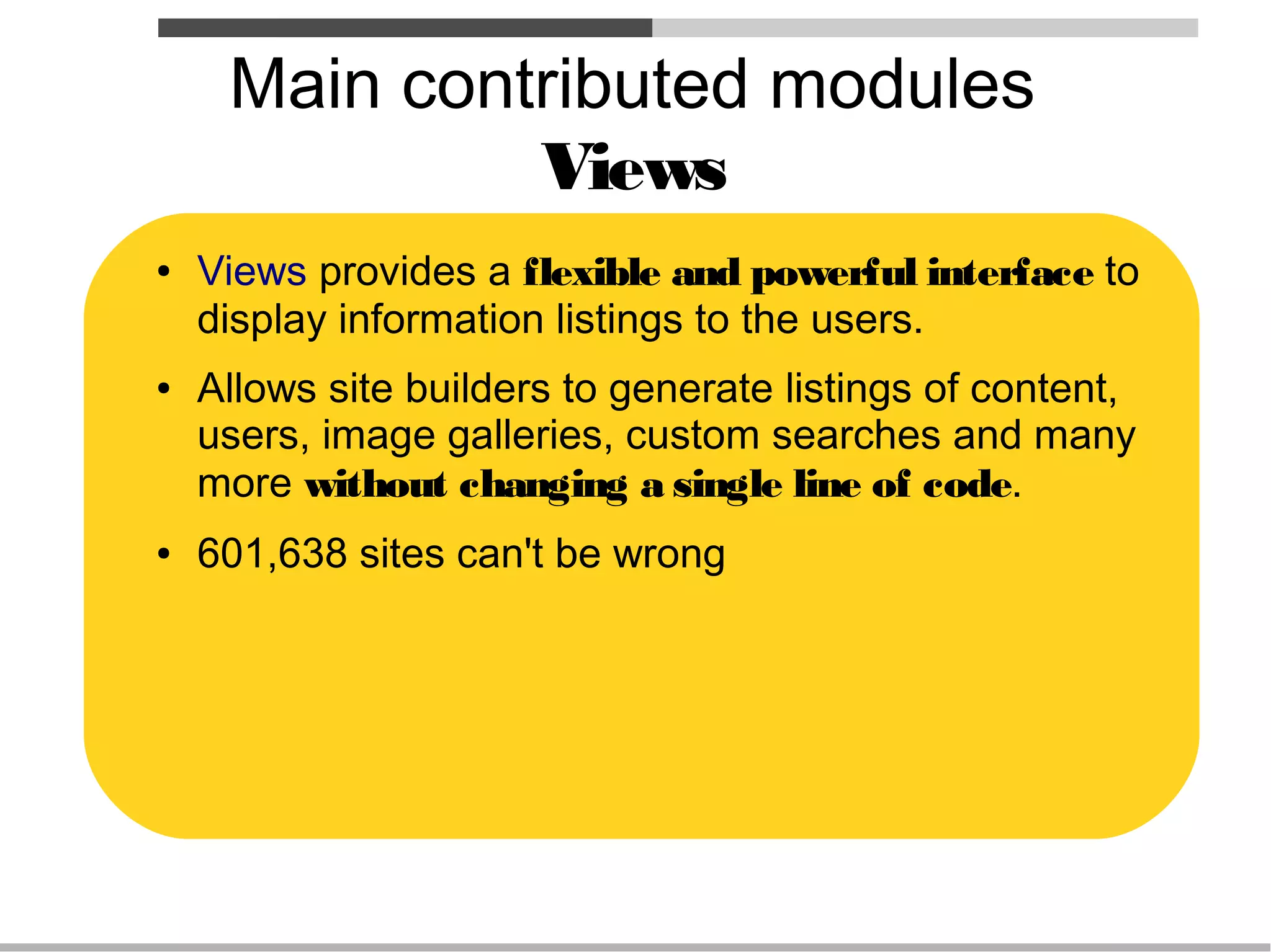 Main contributed modules
              Views
●   Views provides a flexible and powerful interface to
    display information listings to the users.
●   Allows site builders to generate listings of content,
    users, image galleries, custom searches and many
    more without changing a single line of code.
●   601,638 sites can't be wrong
 
